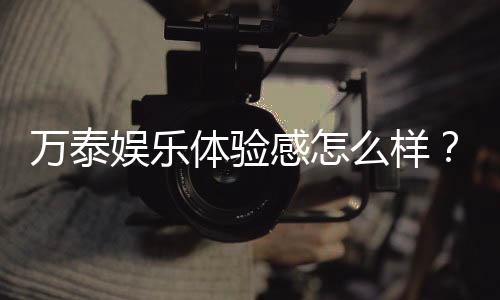 万泰娱乐体验感怎么样？资深玩家真实评测分享