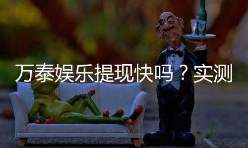 万泰娱乐提现快吗?实测到账速度与玩家体验分享