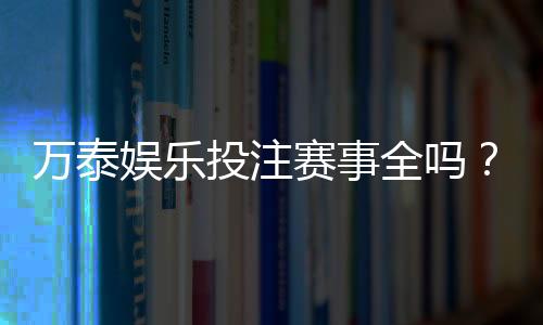 万泰娱乐投注赛事全吗?深度解析平台赛事覆盖与特色玩法
