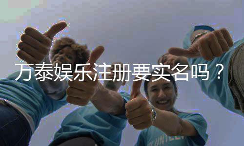 万泰娱乐注册要实名吗?实名认证流程及注意事项详解
