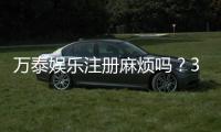 万泰娱乐注册麻烦吗？3分钟快速开户流程详解