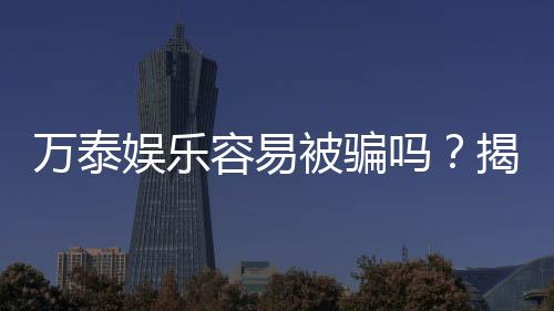 万泰娱乐容易被骗吗?揭秘平台安全性及防骗指南