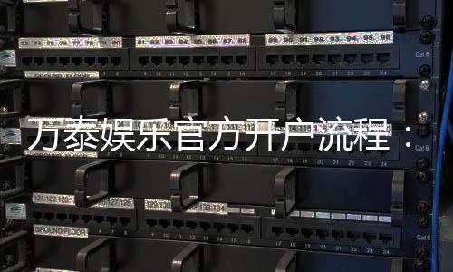 万泰娱乐官方开户流程:轻松完成注册畅享顶级游戏体验