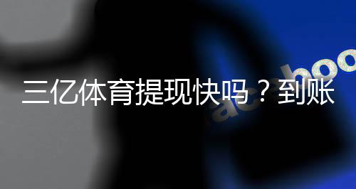 三亿体育提现快吗?到账速度、手续费与常见问题全解析