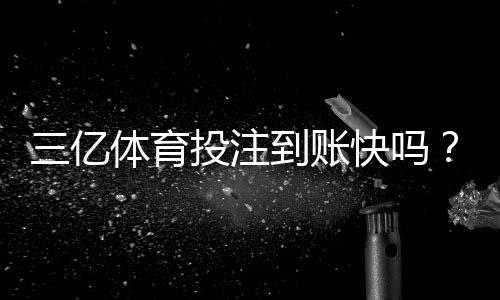 三亿体育投注到账快吗？提现速度、到账时间与常见问题全解析