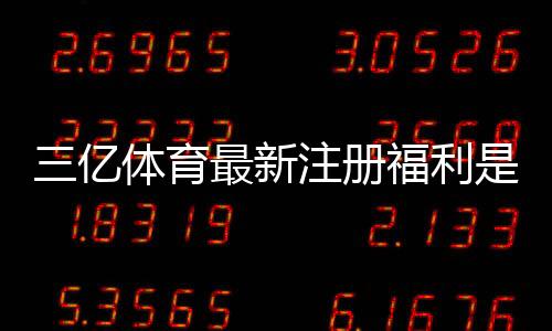 三亿体育最新注册福利是什么?新手领取攻略与注意事项