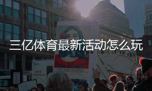 三亿体育最新活动怎么玩?优惠详情与参与攻略一文看懂