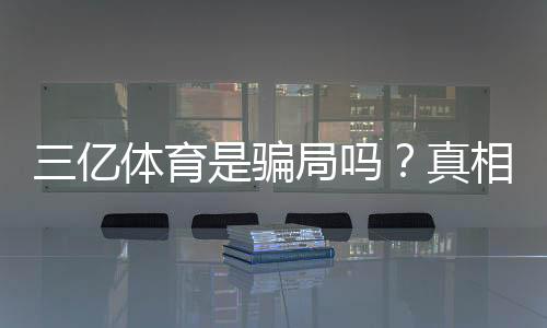 三亿体育是骗局吗?真相揭秘、用户评价与防骗攻略一文看懂