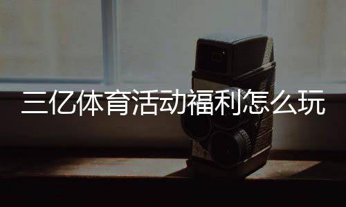 三亿体育活动福利怎么玩？最新优惠领取攻略与注意事项