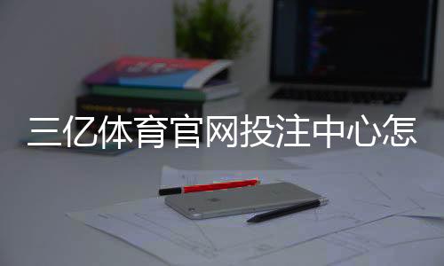 三亿体育官网投注中心怎么玩?新手注册、充值与常见玩法全攻略