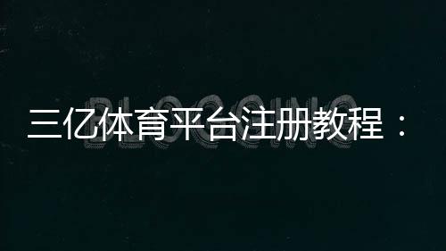 三亿体育平台注册教程:官方注册流程、账号安全与常见问题详解