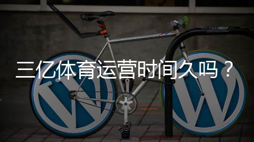 三亿体育运营时间久吗?真实运营年限与资质信誉全方位解析