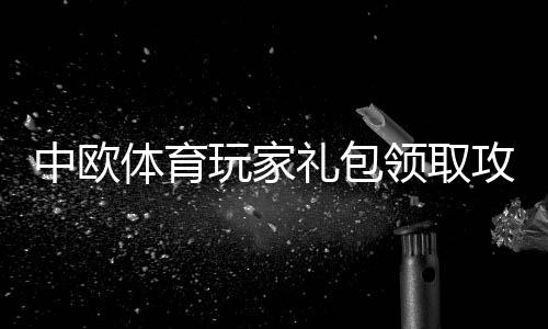 中欧体育玩家礼包领取攻略:新手激活步骤、礼包福利与常见问题