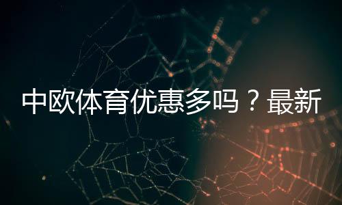 中欧体育优惠多吗?最新优惠政策详解与实用领取攻略