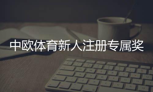 中欧体育新人注册专属奖励怎么领取?新手领取步骤、条件与注意事项详解