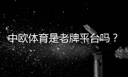 中欧体育是老牌平台吗?权威背景、运营资质与用户口碑全面解析