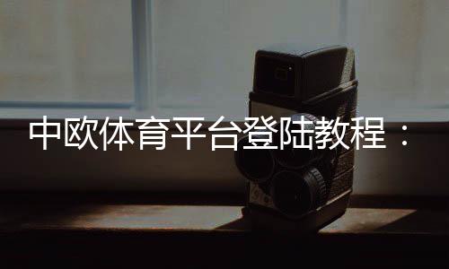 中欧体育平台登陆教程:快速注册、登录步骤与常见问题解决