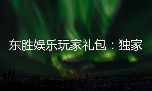 东胜娱乐玩家礼包:独家福利与高额奖励等你领取