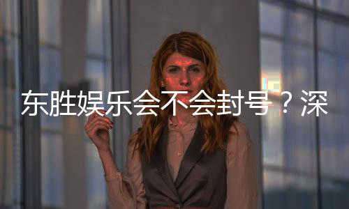 东胜娱乐会不会封号？深度解析平台风控机制与账号安全策略