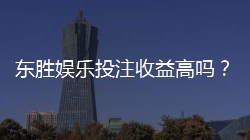 东胜娱乐投注收益高吗?深度解析高回报玩法与实战策略