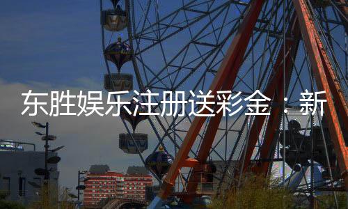 东胜娱乐注册送彩金:新会员首存礼金最高可领8888元