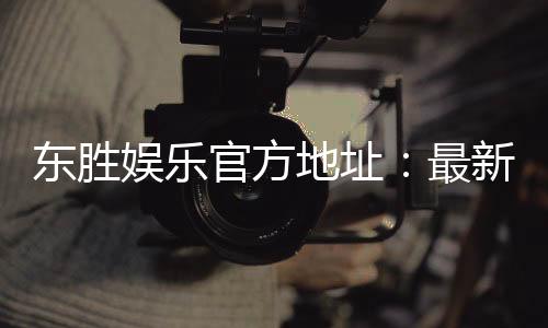 东胜娱乐官方地址:最新官网入口及安全投注指南