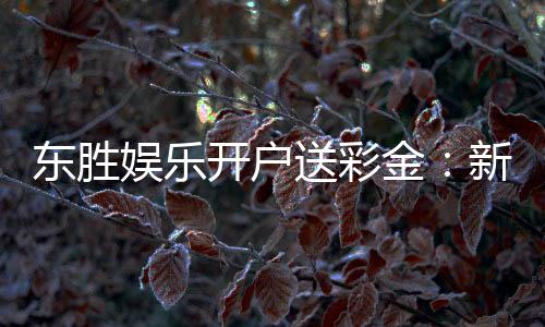 东胜娱乐开户送彩金:新会员专享彩金礼包火热派送中