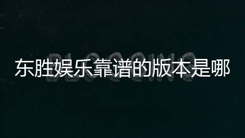 东胜娱乐靠谱的版本是哪一个?资深玩家实测推荐这版