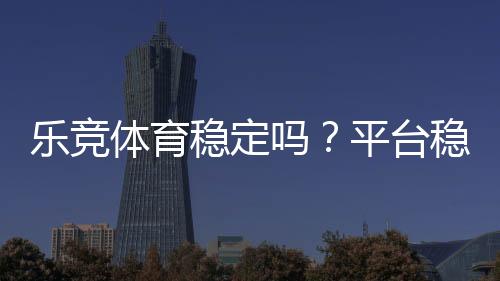 乐竞体育稳定吗?平台稳定性、出款速度与安全性一次看懂