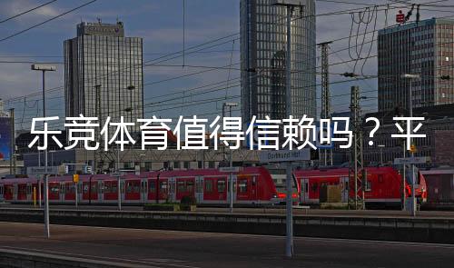 乐竞体育值得信赖吗？平台安全、提款与用户口碑全面评测