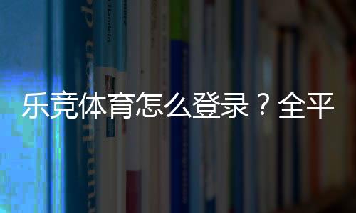 乐竞体育怎么登录?全平台图文教程与常见问题快速解决