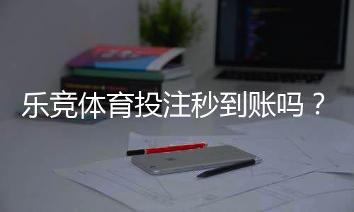 乐竞体育投注秒到账吗?充值提现到账时间、常见延迟原因与加速技巧解析