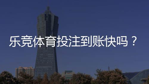 乐竞体育投注到账快吗?充值提现到账时间、原因与加速攻略