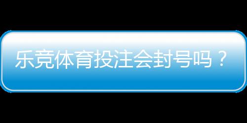 乐竞体育投注会封号吗?封号原因、风险预防与申诉流程详解