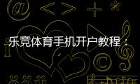 乐竞体育手机开户教程：新手注册流程、实名认证与常见问题详解