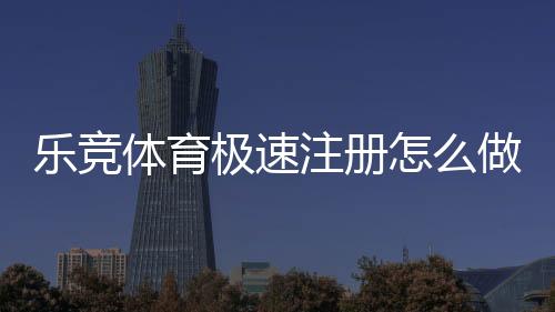 乐竞体育极速注册怎么做?快速开户步骤与常见问题详解