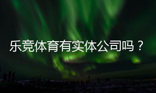 乐竞体育有实体公司吗?官方登记、办公地址与真伪核查全攻略