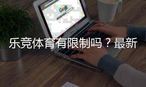 乐竞体育有限制吗?最新限制政策、账号与充值规则详解