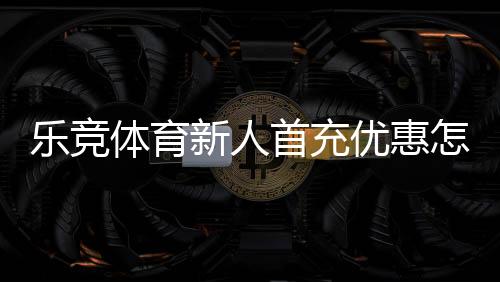 乐竞体育新人首充优惠怎么领取?新手领取流程与注意事项全攻略