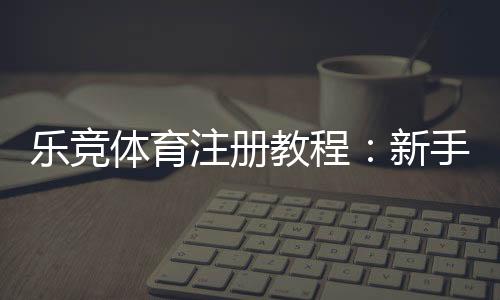 乐竞体育注册教程:新手一步步注册流程、实名认证与常见问题解答