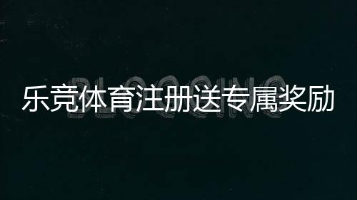 乐竞体育注册送专属奖励怎么领?新手注册领取流程与常见问题详解