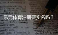 乐竞体育注册要实名吗？实名认证流程、证件要求与风险防范详解
