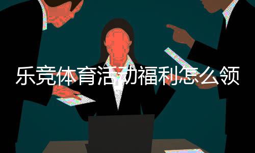乐竞体育活动福利怎么领取？最新优惠攻略与注意事项全面解析