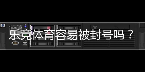 乐竞体育容易被封号吗?全面解析封号原因、风险评估与防封实用攻略