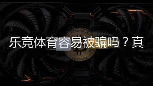 乐竞体育容易被骗吗?真实评测、案例剖析与防骗指南