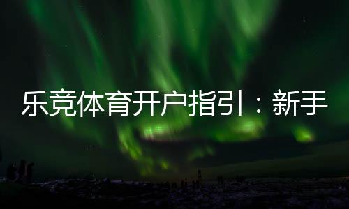 乐竞体育开户指引:新手注册流程、实名认证与安全注意事项一站式攻略