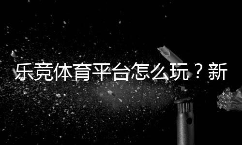 乐竞体育平台怎么玩?新手注册、充值与投注全攻略
