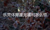 乐竞体育首充福利怎么领取？新手领取攻略、优惠规则与注意事项