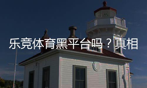 乐竞体育黑平台吗?真相揭秘:用户评价、投诉与安全性全面评测
