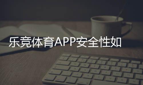 乐竞体育APP安全性如何?真实评测:资质、风控、隐私与资金保障一看就懂